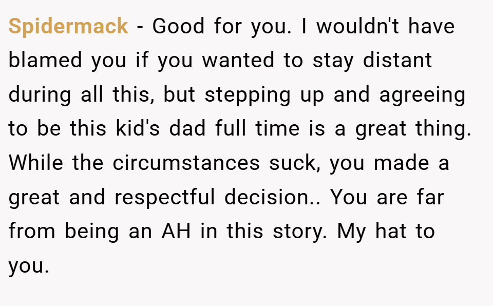 Spidermack − Good for you. I wouldn't have blamed you if you wanted to stay distant during all this, but stepping up and agreeing to be this kid's dad full time is a great thing. While the circumstances suck, you made a great and respectful decision.. You are far from being an AH in this story. My hat to you.