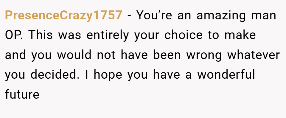 PresenceCrazy1757 − You’re an amazing man OP. This was entirely your choice to make and you would not have been wrong whatever you decided. I hope you have a wonderful future