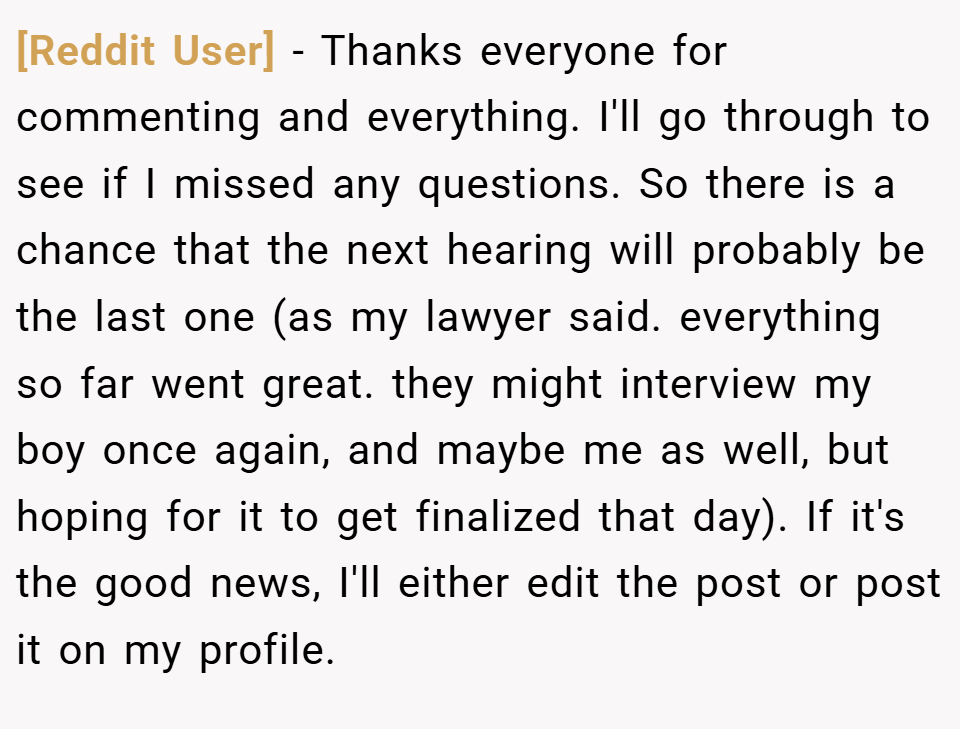 [Reddit User] − Thanks everyone for commenting and everything. I'll go through to see if I missed any questions. So there is a chance that the next hearing will probably be the last one (as my lawyer said. everything so far went great. they might interview my boy once again, and maybe me as well, but hoping for it to get finalized that day). If it's the good news, I'll either edit the post or post it on my profile.