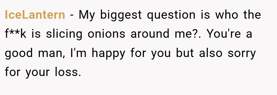 IceLantern − My biggest question is who the f**k is slicing onions around me?. You're a good man, I'm happy for you but also sorry for your loss.