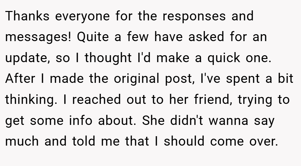 Thanks everyone for the responses and messages! Quite a few have asked for an update, so I thought I'd make a quick one. After I made the original post, I've spent a bit thinking. I reached out to her friend, trying to get some info about. She didn't wanna say much and told me that I should come over.