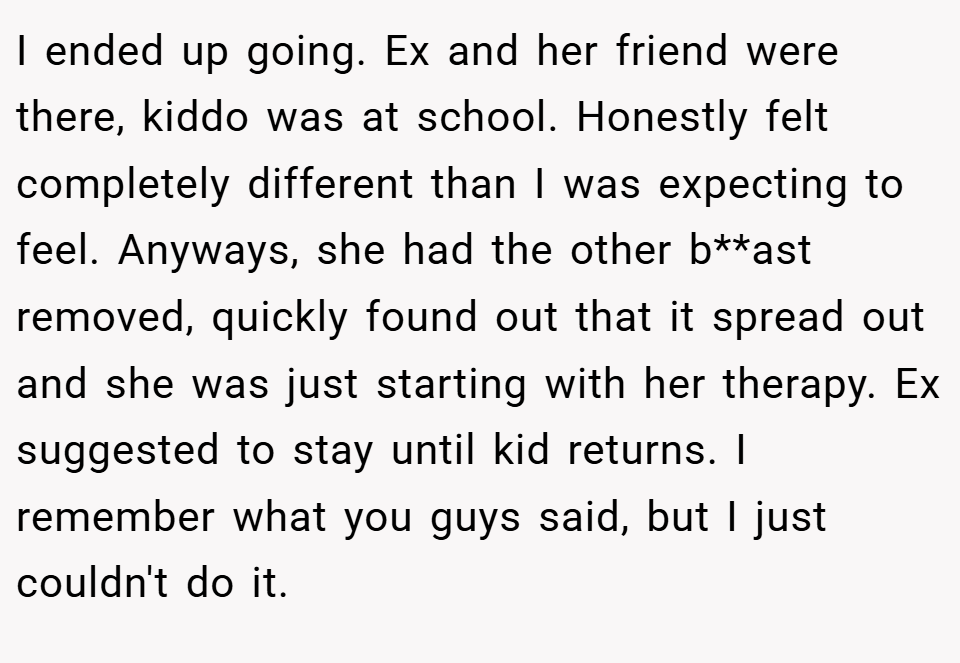 I ended up going. Ex and her friend were there, kiddo was at school. Honestly felt completely different than I was expecting to feel. Anyways, she had the other b**ast removed, quickly found out that it spread out and she was just starting with her therapy. Ex suggested to stay until kid returns. I remember what you guys said, but I just couldn't do it.