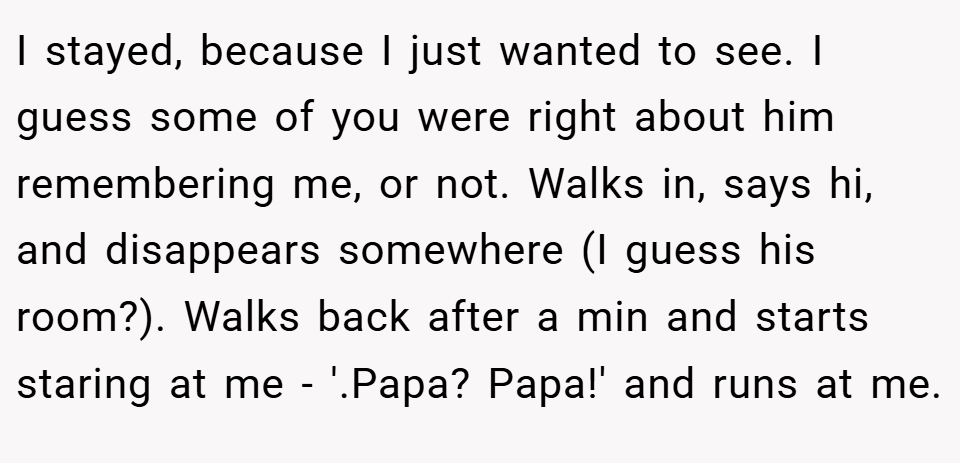I stayed, because I just wanted to see. I guess some of you were right about him remembering me, or not. Walks in, says hi, and disappears somewhere (I guess his room?). Walks back after a min and starts staring at me - '.Papa? Papa!' and runs at me.