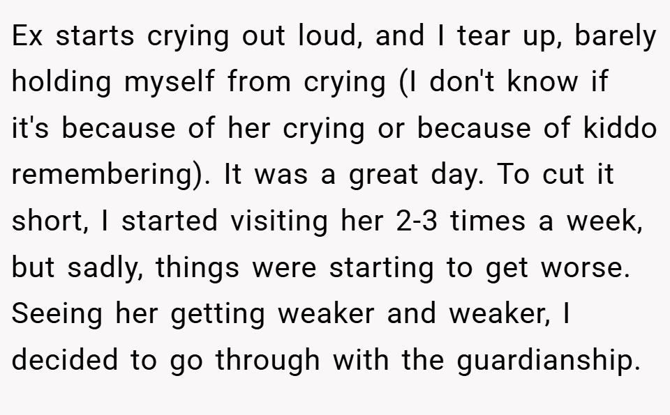 Ex starts crying out loud, and I tear up, barely holding myself from crying (I don't know if it's because of her crying or because of kiddo remembering). It was a great day. To cut it short, I started visiting her 2-3 times a week, but sadly, things were starting to get worse. Seeing her getting weaker and weaker, I decided to go through with the guardianship.