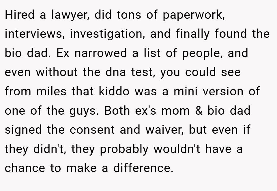 Hired a lawyer, did tons of paperwork, interviews, investigation, and finally found the bio dad. Ex narrowed a list of people, and even without the dna test, you could see from miles that kiddo was a mini version of one of the guys. Both ex's mom & bio dad signed the consent and waiver, but even if they didn't, they probably wouldn't have a chance to make a difference.