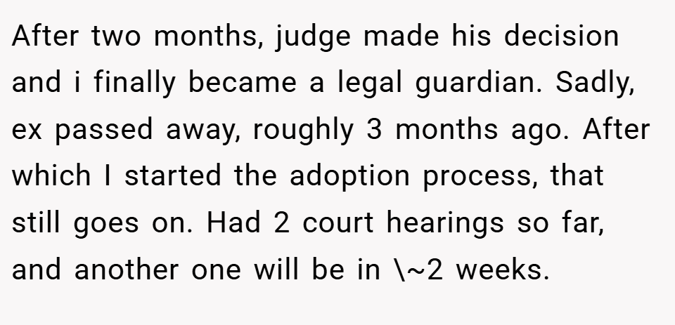 After two months, judge made his decision and i finally became a legal guardian. Sadly, ex passed away, roughly 3 months ago. After which I started the adoption process, that still goes on. Had 2 court hearings so far, and another one will be in \~2 weeks.