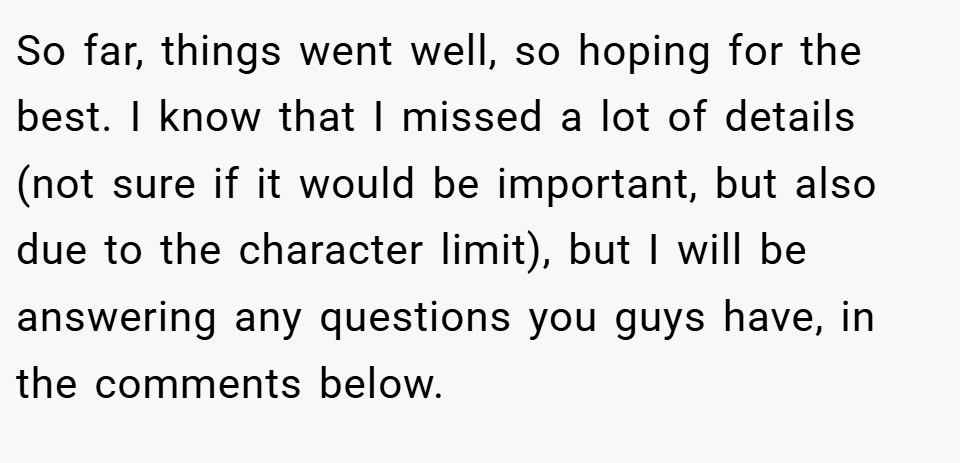 So far, things went well, so hoping for the best. I know that I missed a lot of details (not sure if it would be important, but also due to the character limit), but I will be answering any questions you guys have, in the comments below.