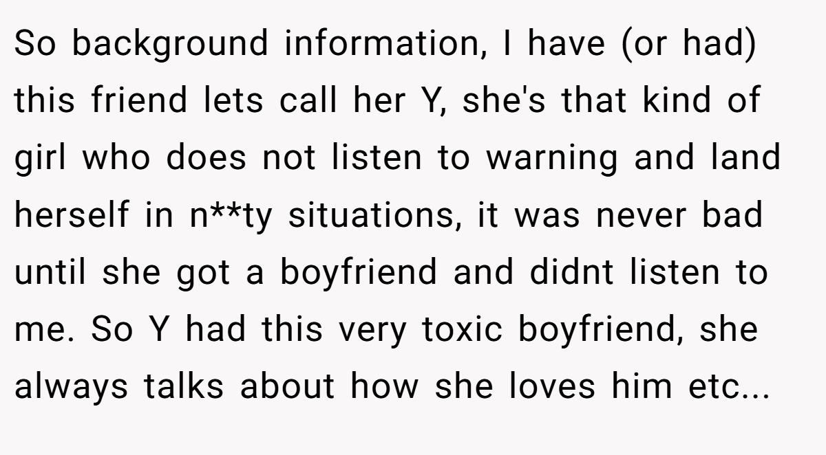 So background information, I have (or had) this friend lets call her Y, she's that kind of girl who does not listen to warning and land herself in n**ty situations, it was never bad until she got a boyfriend and didnt listen to me. So Y had this very toxic boyfriend, she always talks about how she loves him etc...