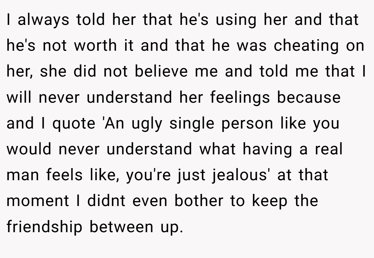 I always told her that he's using her and that he's not worth it and that he was cheating on her, she did not believe me and told me that I will never understand her feelings because and I quote 'An ugly single person like you would never understand what having a real man feels like, you're just jealous' at that moment I didnt even bother to keep the friendship between up.