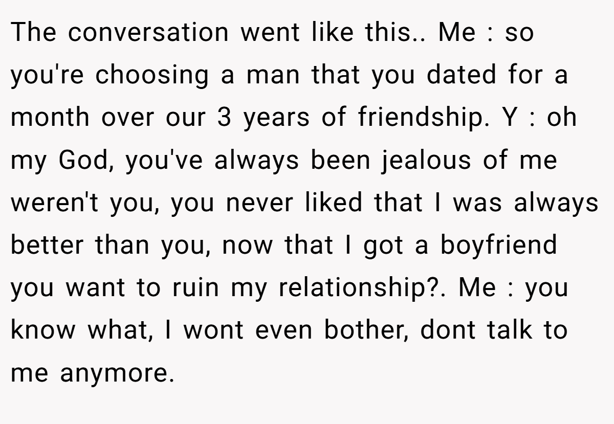 The conversation went like this.. Me : so you're choosing a man that you dated for a month over our 3 years of friendship. Y : oh my God, you've always been jealous of me weren't you, you never liked that I was always better than you, now that I got a boyfriend you want to ruin my relationship?. Me : you know what, I wont even bother, dont talk to me anymore.