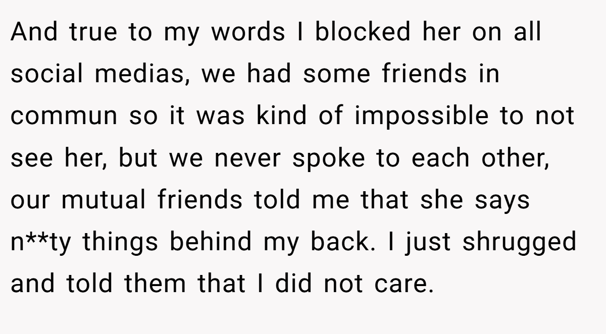 And true to my words I blocked her on all social medias, we had some friends in commun so it was kind of impossible to not see her, but we never spoke to each other, our mutual friends told me that she says n**ty things behind my back. I just shrugged and told them that I did not care.