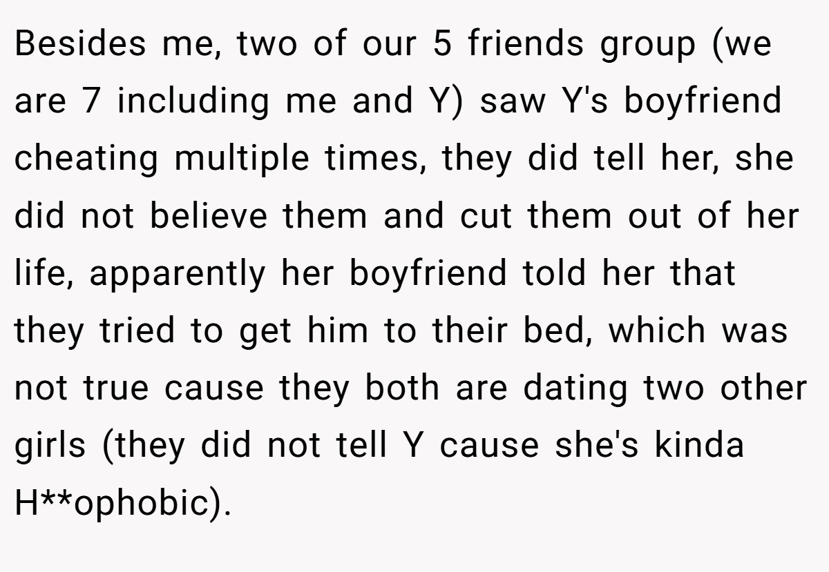 Besides me, two of our 5 friends group (we are 7 including me and Y) saw Y's boyfriend cheating multiple times, they did tell her, she did not believe them and cut them out of her life, apparently her boyfriend told her that they tried to get him to their bed, which was not true cause they both are dating two other girls (they did not tell Y cause she's kinda H**ophobic).
