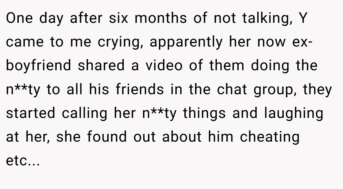 One day after six months of not talking, Y came to me crying, apparently her now ex-boyfriend shared a video of them doing the n**ty to all his friends in the chat group, they started calling her n**ty things and laughing at her, she found out about him cheating etc...