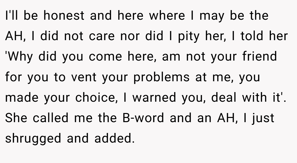 I'll be honest and here where I may be the AH, I did not care nor did I pity her, I told her 'Why did you come here, am not your friend for you to vent your problems at me, you made your choice, I warned you, deal with it'. She called me the B-word and an AH, I just shrugged and added.