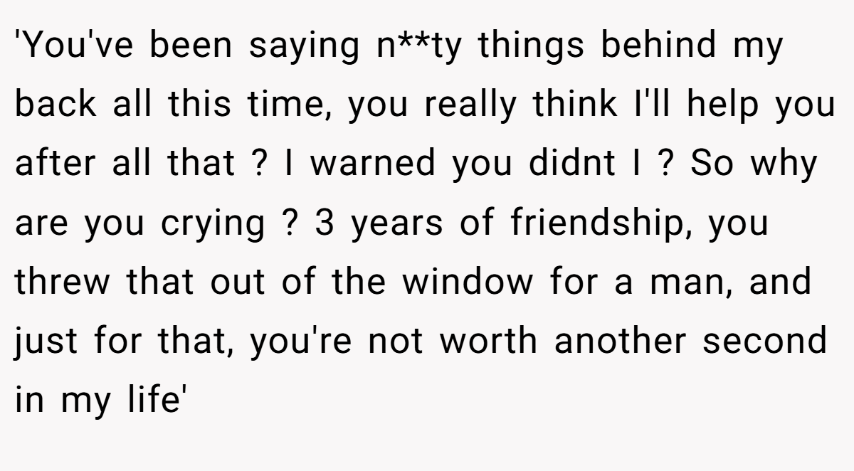 'You've been saying n**ty things behind my back all this time, you really think I'll help you after all that ? I warned you didnt I ? So why are you crying ? 3 years of friendship, you threw that out of the window for a man, and just for that, you're not worth another second in my life'