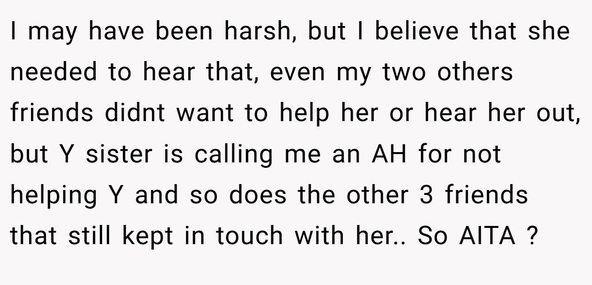I may have been harsh, but I believe that she needed to hear that, even my two others friends didnt want to help her or hear her out, but Y sister is calling me an AH for not helping Y and so does the other 3 friends that still kept in touch with her.. So AITA ?