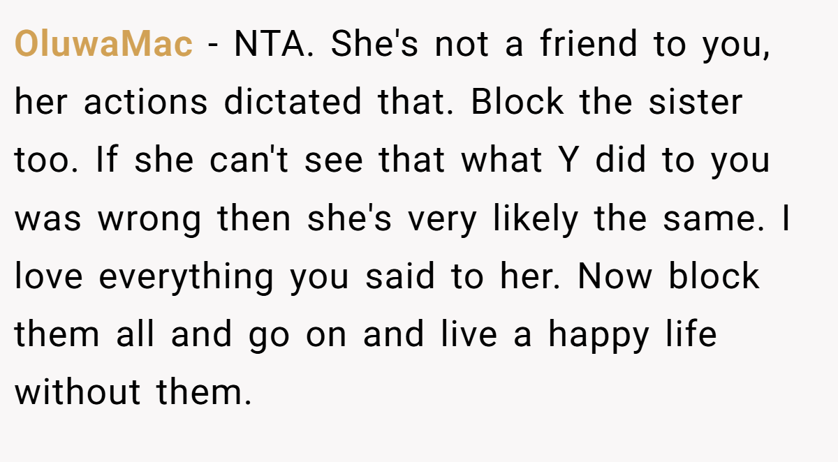 OluwaMac - NTA. She's not a friend to you, her actions dictated that. Block the sister too. If she can't see that what Y did to you was wrong then she's very likely the same. I love everything you said to her. Now block them all and go on and live a happy life without them.