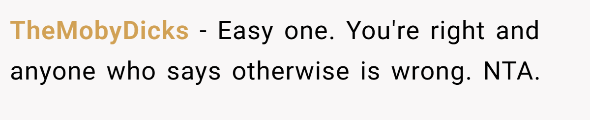 TheMobyDicks - Easy one. You're right and anyone who says otherwise is wrong. NTA.