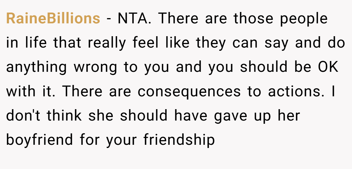 RaineBillions - NTA. There are those people in life that really feel like they can say and do anything wrong to you and you should be OK with it. There are consequences to actions. I don't think she should have gave up her boyfriend for your friendship