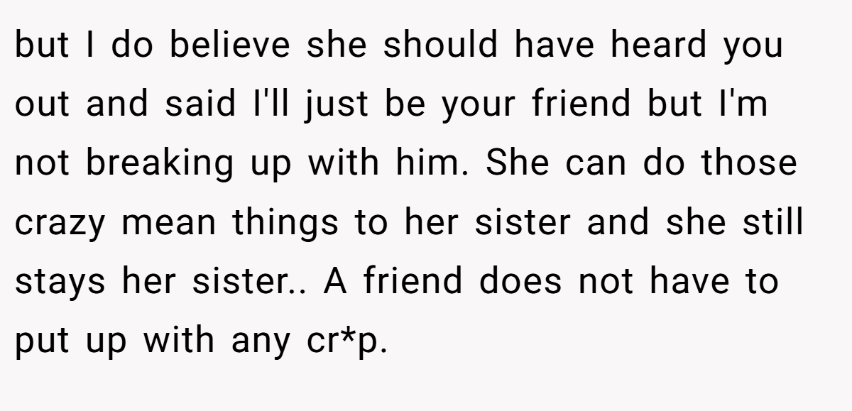 but I do believe she should have heard you out and said I'll just be your friend but I'm not breaking up with him. She can do those crazy mean things to her sister and she still stays her sister.. A friend does not have to put up with any cr*p.