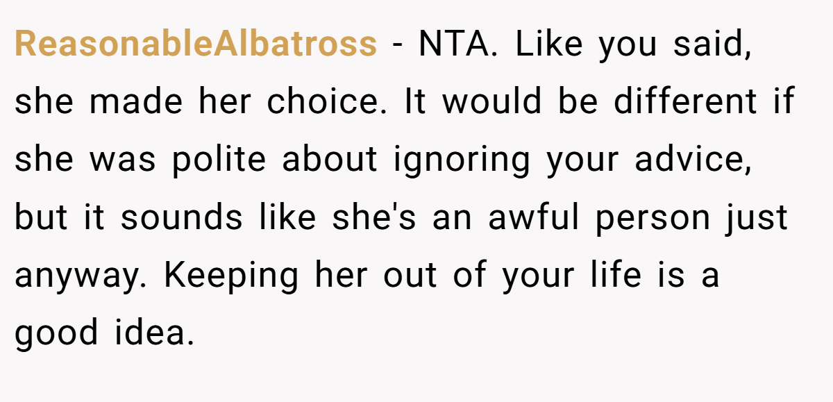 ReasonableAlbatross - NTA. Like you said, she made her choice. It would be different if she was polite about ignoring your advice, but it sounds like she's an awful person just anyway. Keeping her out of your life is a good idea.