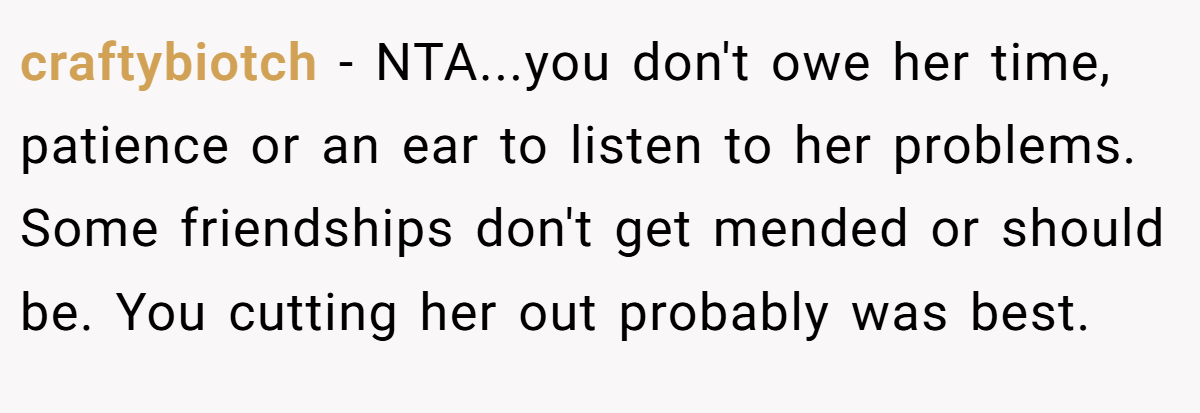craftybiotch - NTA...you don't owe her time, patience or an ear to listen to her problems. Some friendships don't get mended or should be. You cutting her out probably was best.