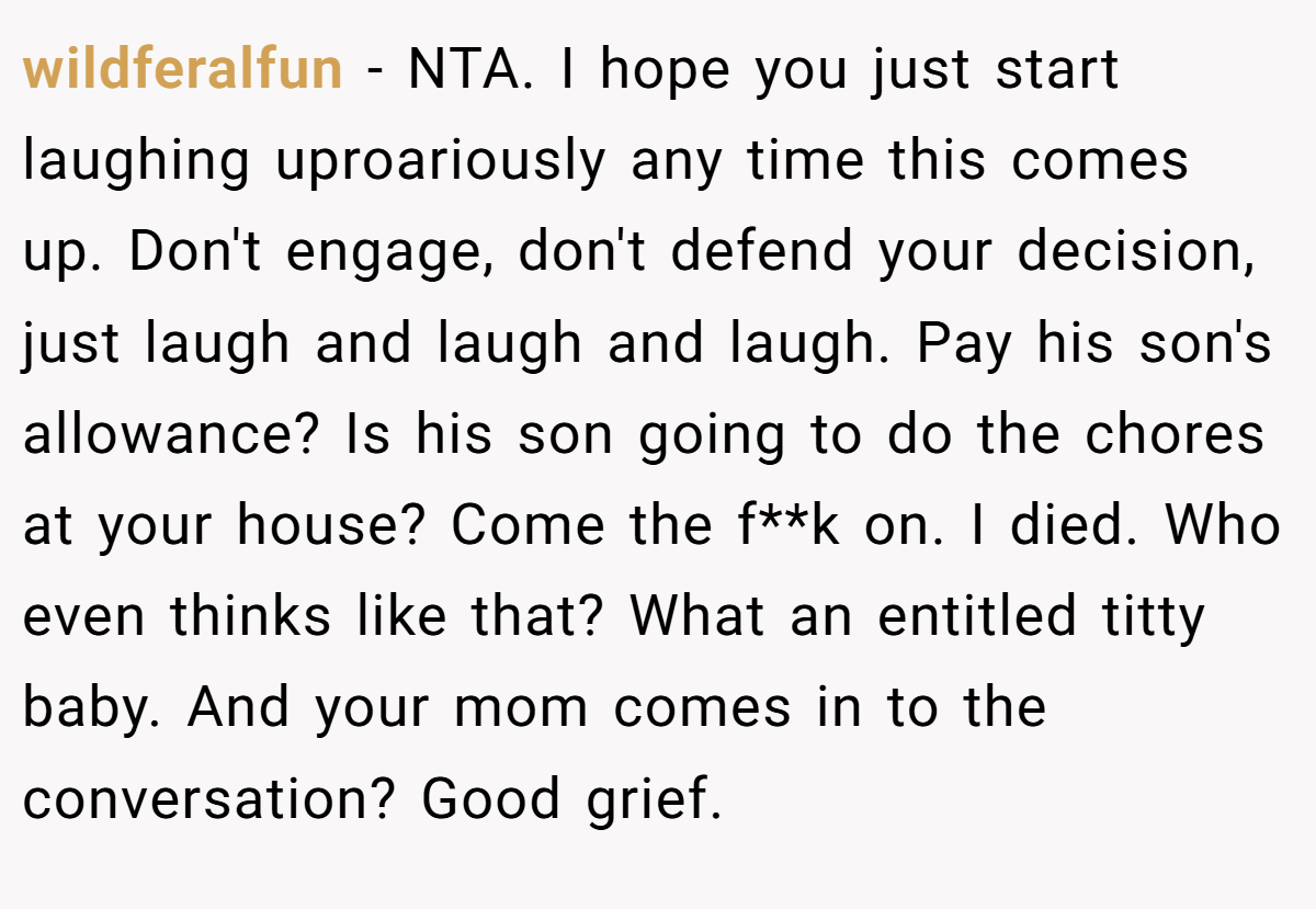 wildferalfun − NTA. I hope you just start laughing uproariously any time this comes up. Don't engage, don't defend your decision, just laugh and laugh and laugh. Pay his son's allowance? Is his son going to do the chores at your house? Come the f**k on. I died. Who even thinks like that? What an entitled titty baby. And your mom comes in to the conversation? Good grief.