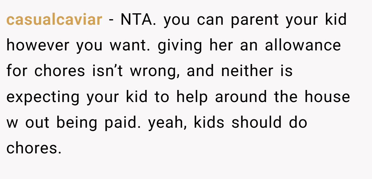 casualcaviar − NTA. you can parent your kid however you want. giving her an allowance for chores isn’t wrong, and neither is expecting your kid to help around the house w out being paid. yeah, kids should do chores.