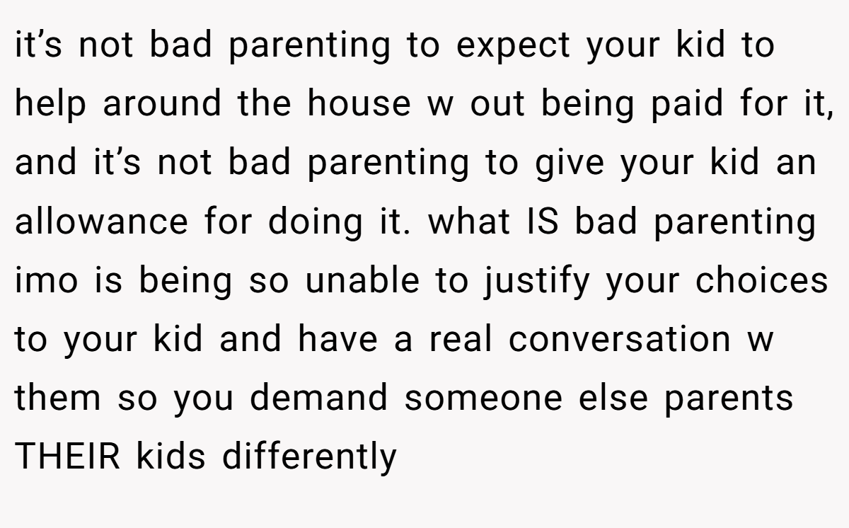 it’s not bad parenting to expect your kid to help around the house w out being paid for it, and it’s not bad parenting to give your kid an allowance for doing it. what IS bad parenting imo is being so unable to justify your choices to your kid and have a real conversation w them so you demand someone else parents THEIR kids differently