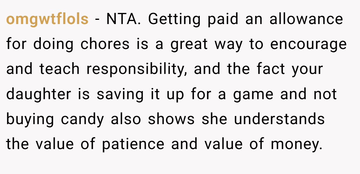 omgwtflols − NTA. Getting paid an allowance for doing chores is a great way to encourage and teach responsibility, and the fact your daughter is saving it up for a game and not buying candy also shows she understands the value of patience and value of money.