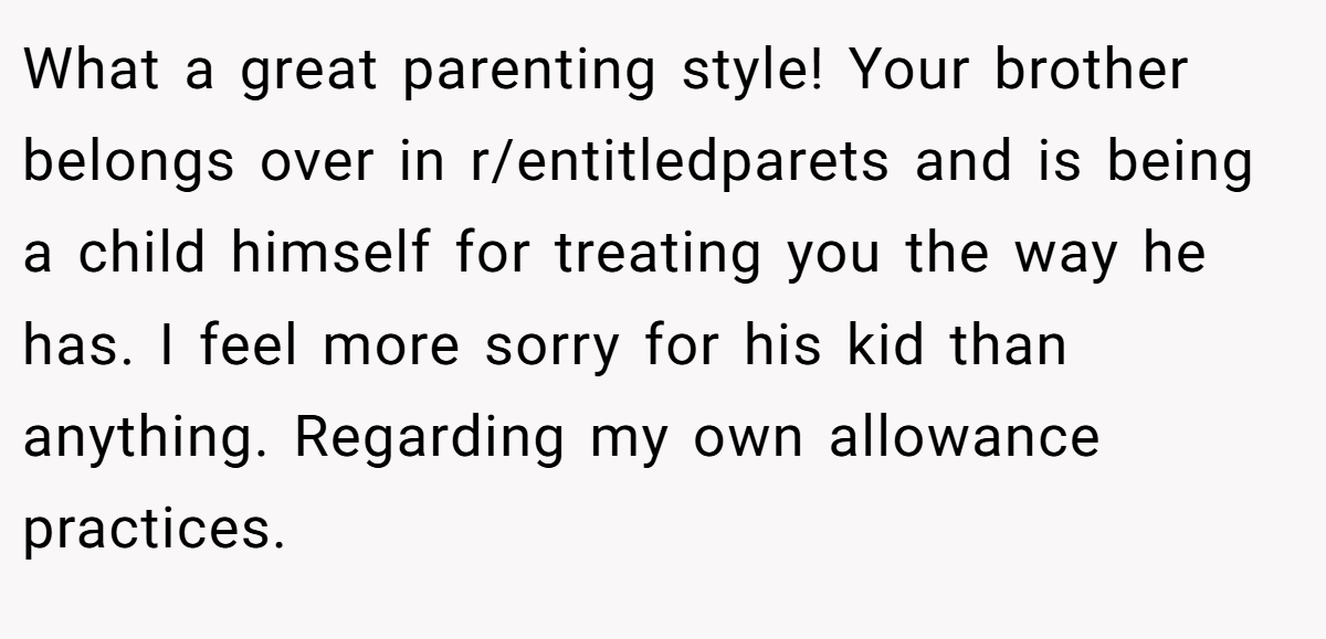 What a great parenting style! Your brother belongs over in r/entitledparets and is being a child himself for treating you the way he has. I feel more sorry for his kid than anything. Regarding my own allowance practices.