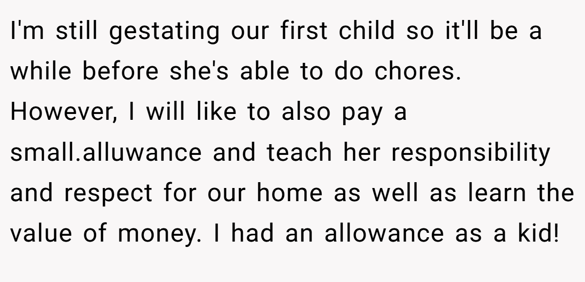 I'm still gestating our first child so it'll be a while before she's able to do chores. However, I will like to also pay a small.alluwance and teach her responsibility and respect for our home as well as learn the value of money. I had an allowance as a kid!