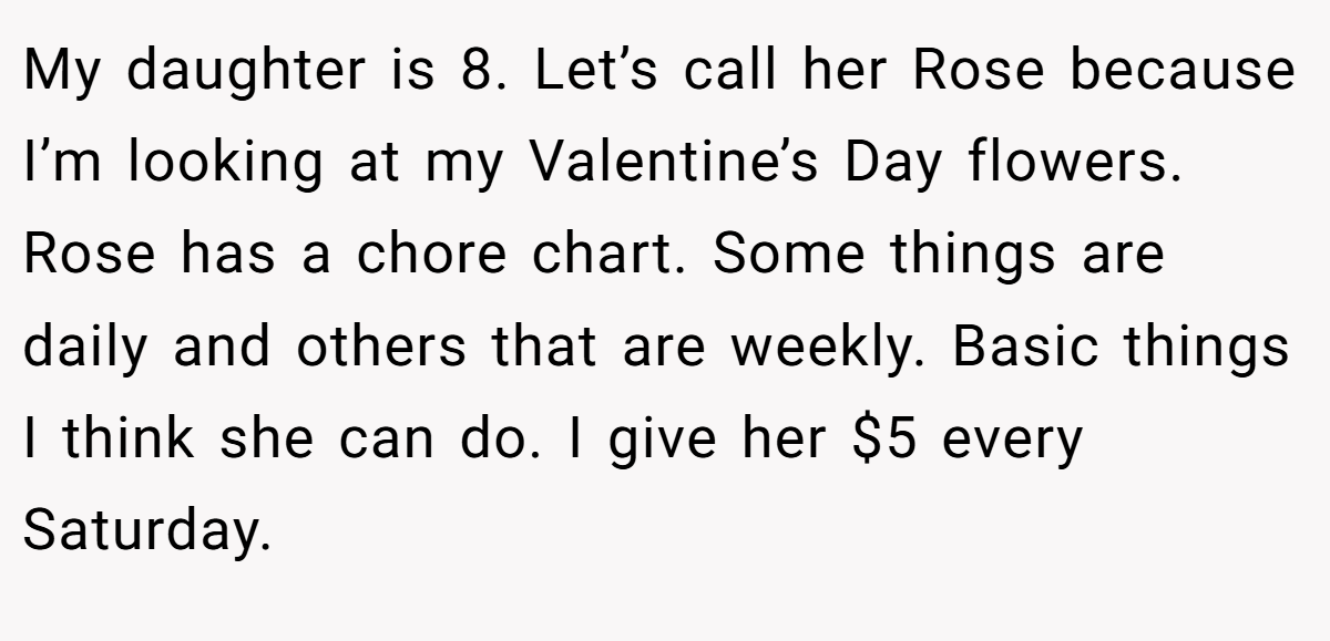 My daughter is 8. Let’s call her Rose because I’m looking at my Valentine’s Day flowers. Rose has a chore chart. Some things are daily and others that are weekly. Basic things I think she can do. I give her $5 every Saturday.