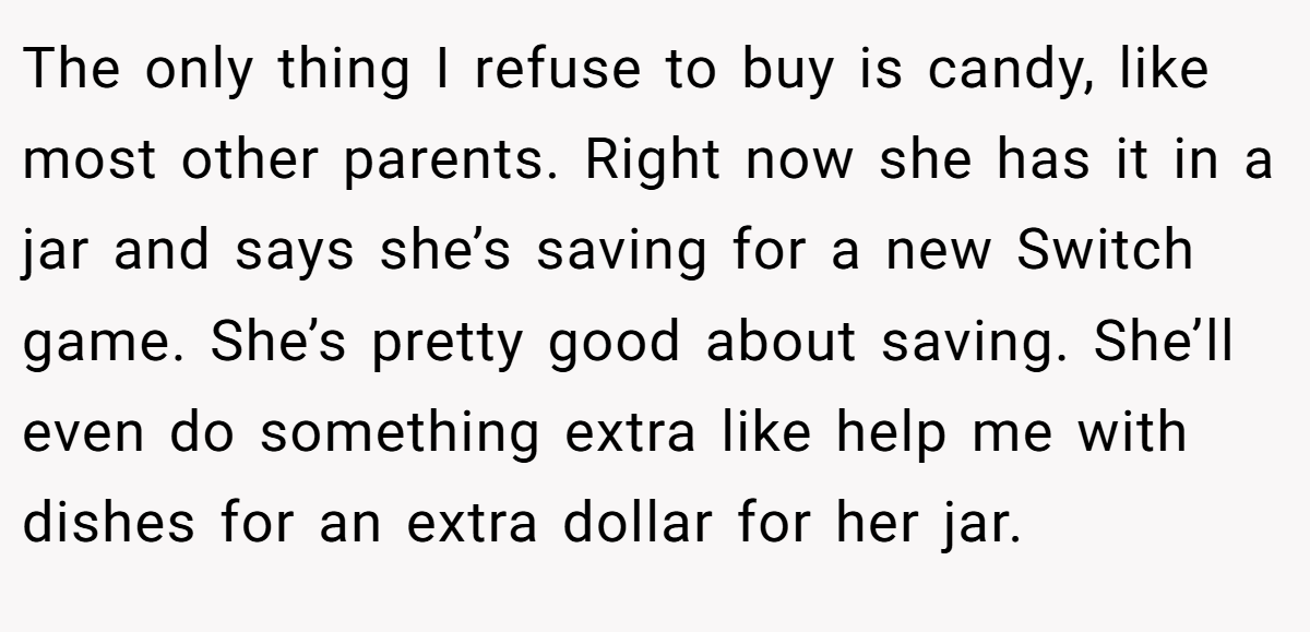 The only thing I refuse to buy is candy, like most other parents. Right now she has it in a jar and says she’s saving for a new Switch game. She’s pretty good about saving. She’ll even do something extra like help me with dishes for an extra dollar for her jar.