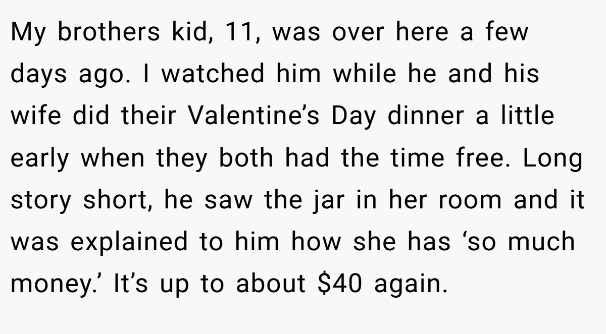 My brothers kid, 11, was over here a few days ago. I watched him while he and his wife did their Valentine’s Day dinner a little early when they both had the time free. Long story short, he saw the jar in her room and it was explained to him how she has ‘so much money.’ It’s up to about $40 again.