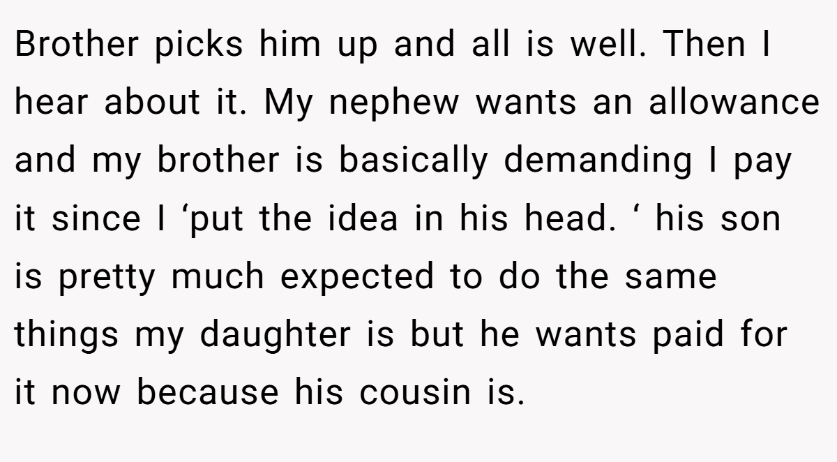 Brother picks him up and all is well. Then I hear about it. My nephew wants an allowance and my brother is basically demanding I pay it since I ‘put the idea in his head. ‘ his son is pretty much expected to do the same things my daughter is but he wants paid for it now because his cousin is.