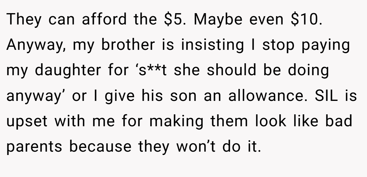 They can afford the $5. Maybe even $10. Anyway, my brother is insisting I stop paying my daughter for ‘s**t she should be doing anyway’ or I give his son an allowance. SIL is upset with me for making them look like bad parents because they won’t do it.