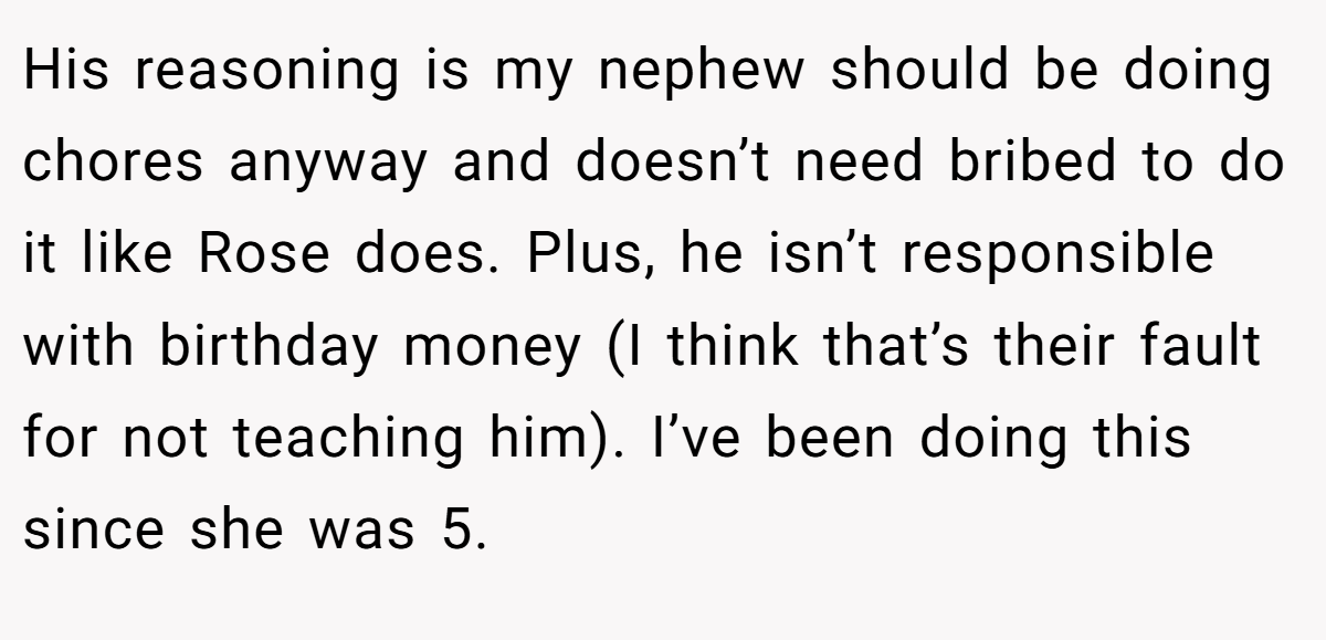 His reasoning is my nephew should be doing chores anyway and doesn’t need bribed to do it like Rose does. Plus, he isn’t responsible with birthday money (I think that’s their fault for not teaching him). I’ve been doing this since she was 5.