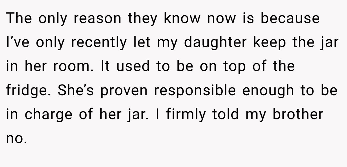 The only reason they know now is because I’ve only recently let my daughter keep the jar in her room. It used to be on top of the fridge. She’s proven responsible enough to be in charge of her jar. I firmly told my brother no.
