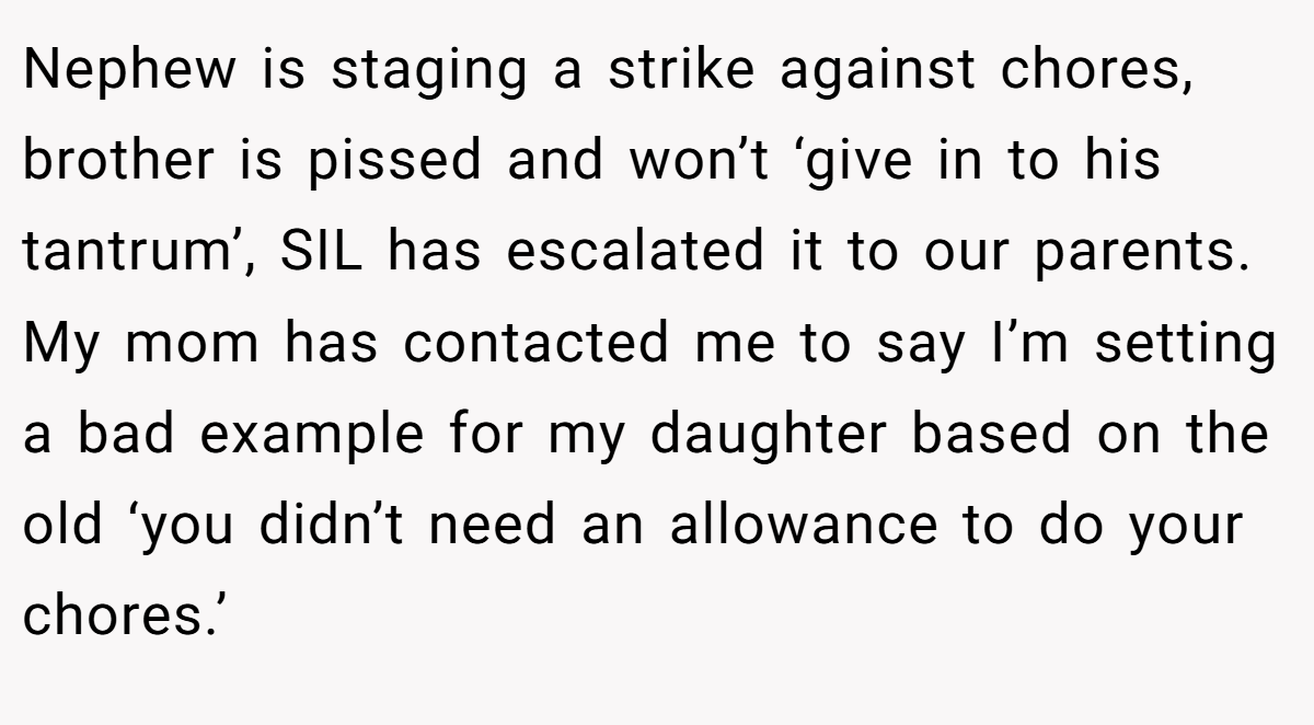 Nephew is staging a strike against chores, brother is pissed and won’t ‘give in to his tantrum’, SIL has escalated it to our parents. My mom has contacted me to say I’m setting a bad example for my daughter based on the old ‘you didn’t need an allowance to do your chores.’