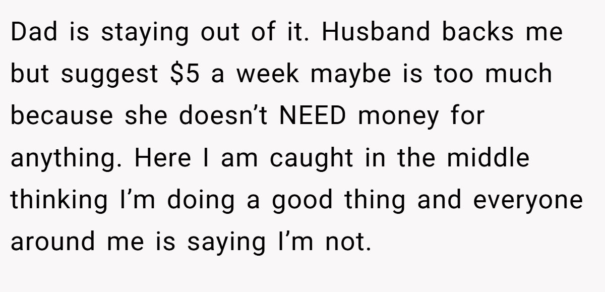 Dad is staying out of it. Husband backs me but suggest $5 a week maybe is too much because she doesn’t NEED money for anything. Here I am caught in the middle thinking I’m doing a good thing and everyone around me is saying I’m not.