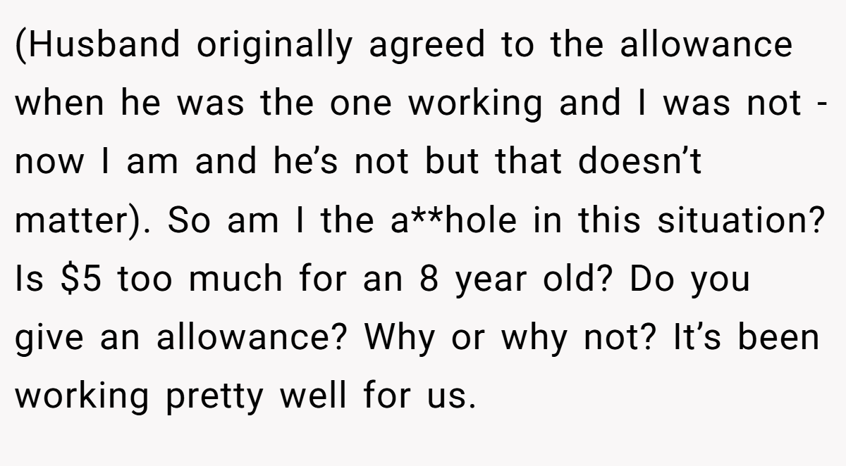 (Husband originally agreed to the allowance when he was the one working and I was not - now I am and he’s not but that doesn’t matter). So am I the a**hole in this situation? Is $5 too much for an 8 year old? Do you give an allowance? Why or why not? It’s been working pretty well for us.