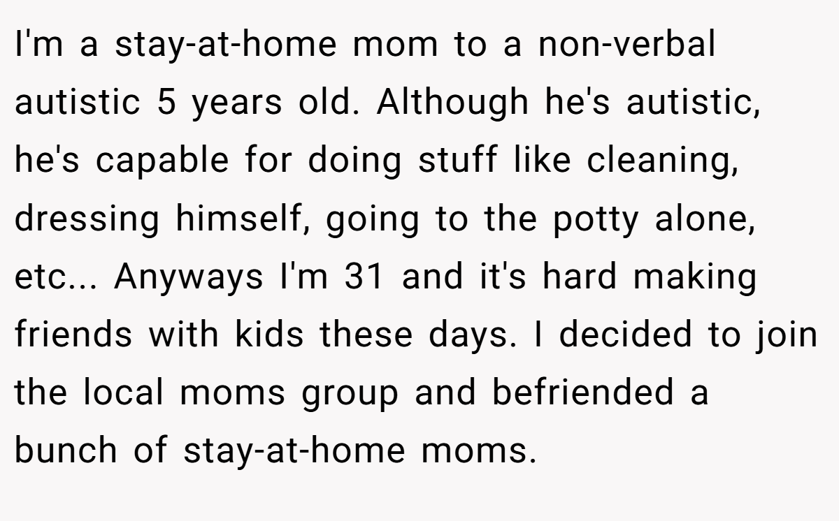 I'm a stay-at-home mom to a non-verbal autistic 5 years old. Although he's autistic, he's capable for doing stuff like cleaning, dressing himself, going to the potty alone, etc... Anyways I'm 31 and it's hard making friends with kids these days. I decided to join the local moms group and befriended a bunch of stay-at-home moms.