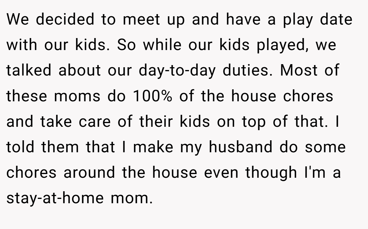 We decided to meet up and have a play date with our kids. So while our kids played, we talked about our day-to-day duties. Most of these moms do 100% of the house chores and take care of their kids on top of that. I told them that I make my husband do some chores around the house even though I'm a stay-at-home mom.