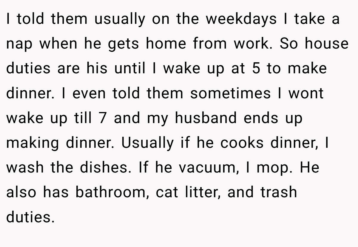 I told them usually on the weekdays I take a nap when he gets home from work. So house duties are his until I wake up at 5 to make dinner. I even told them sometimes I wont wake up till 7 and my husband ends up making dinner. Usually if he cooks dinner, I wash the dishes. If he vacuum, I mop. He also has bathroom, cat litter, and trash duties.