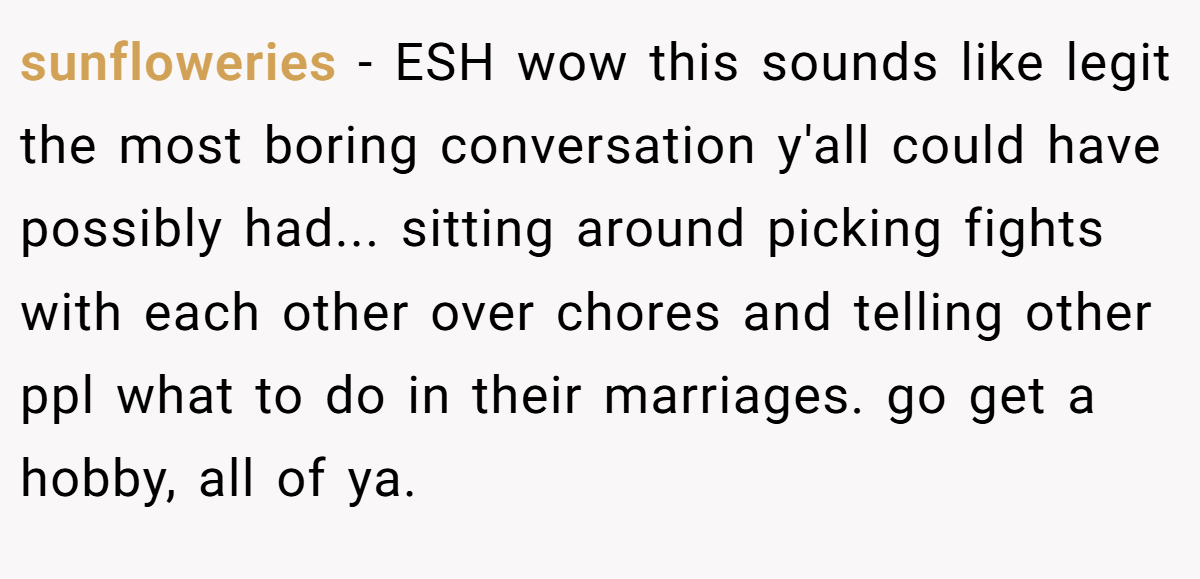 sunfloweries − ESH wow this sounds like legit the most boring conversation y'all could have possibly had... sitting around picking fights with each other over chores and telling other ppl what to do in their marriages. go get a hobby, all of ya.