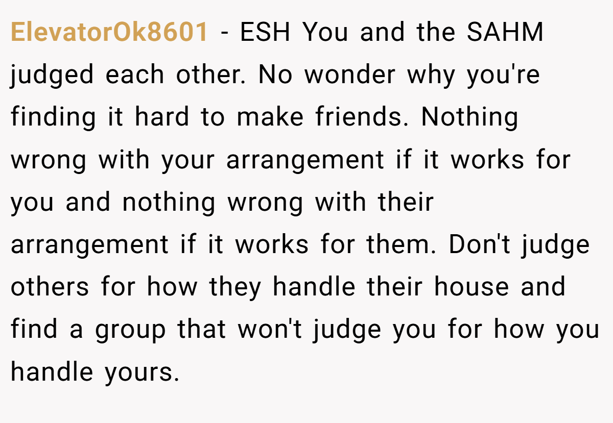 ElevatorOk8601 − ESH You and the SAHM judged each other. No wonder why you're finding it hard to make friends. Nothing wrong with your arrangement if it works for you and nothing wrong with their arrangement if it works for them. Don't judge others for how they handle their house and find a group that won't judge you for how you handle yours.