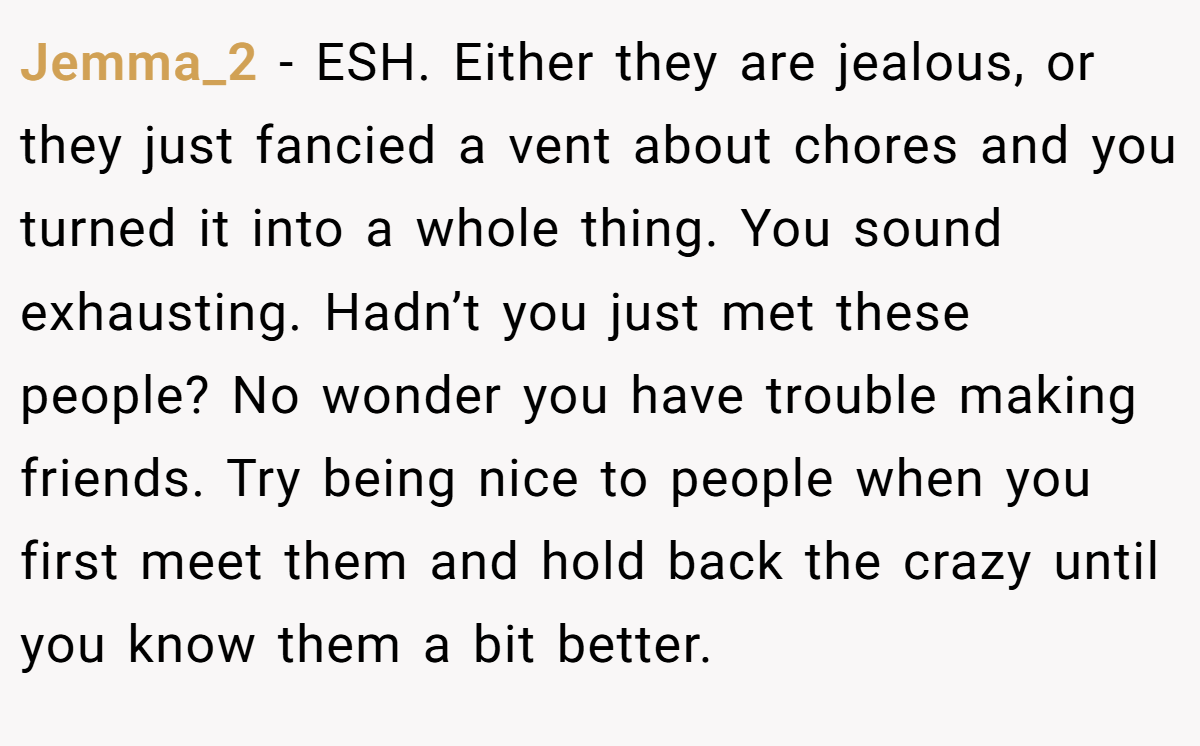 Jemma_2 − ESH. Either they are jealous, or they just fancied a vent about chores and you turned it into a whole thing. You sound exhausting. Hadn’t you just met these people? No wonder you have trouble making friends. Try being nice to people when you first meet them and hold back the crazy until you know them a bit better.