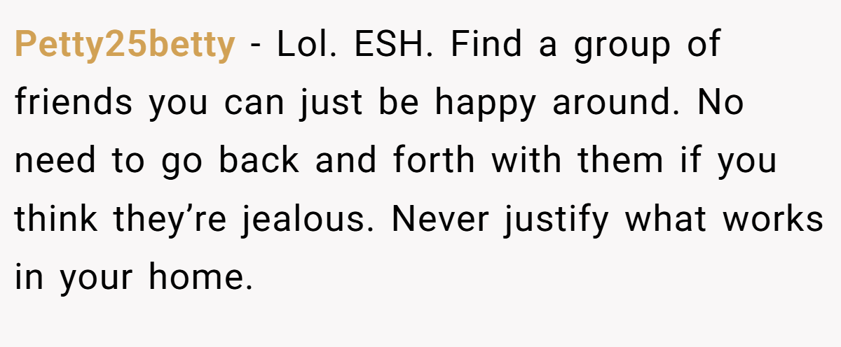 Petty25betty − Lol. ESH. Find a group of friends you can just be happy around. No need to go back and forth with them if you think they’re jealous. Never justify what works in your home.