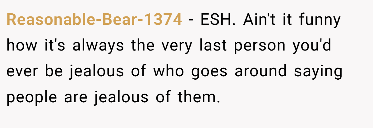 Reasonable-Bear-1374 − ESH. Ain't it funny how it's always the very last person you'd ever be jealous of who goes around saying people are jealous of them.